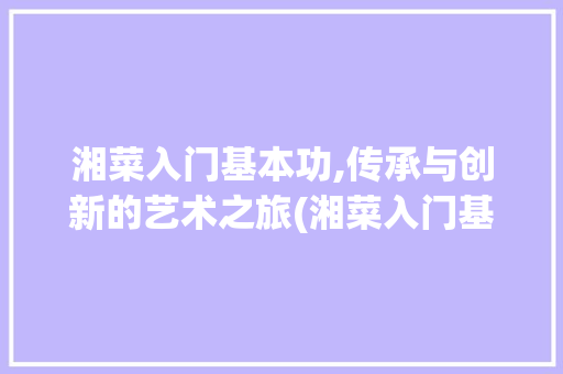 湘菜入门基本功,传承与创新的艺术之旅(湘菜入门基本功教学) 湘菜入门基本功,传承与创新的艺术之旅(湘菜入门基本功教学) 饮食拾萃