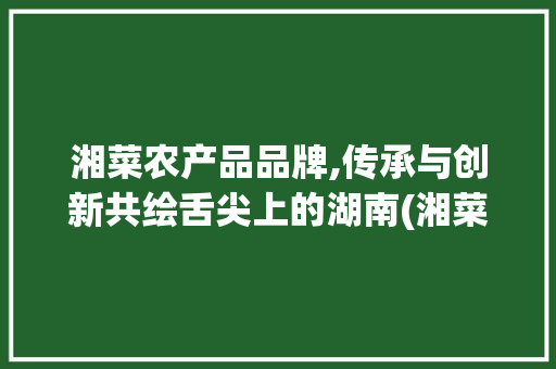 湘菜农产品品牌,传承与创新共绘舌尖上的湖南(湘菜农产品品牌) 湘菜农产品品牌,传承与创新共绘舌尖上的湖南(湘菜农产品品牌) 饮食拾萃