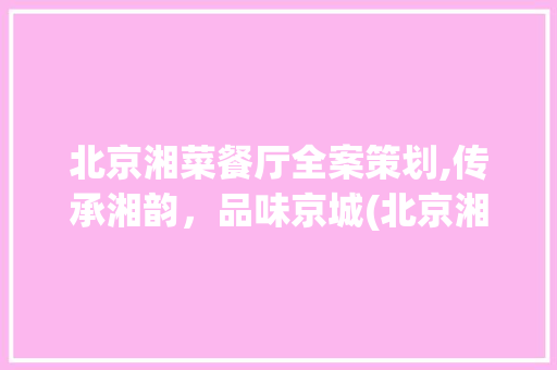 北京湘菜餐厅全案策划,传承湘韵，品味京城(北京湘菜餐厅全案策划方法) 北京湘菜餐厅全案策划,传承湘韵，品味京城(北京湘菜餐厅全案策划方法) 饮食拾萃