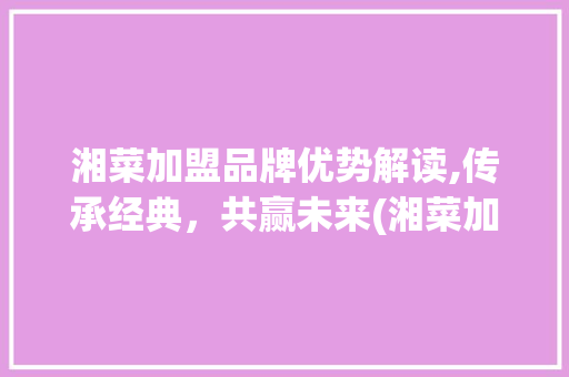 湘菜加盟品牌优势解读,传承经典，共赢未来(湘菜加盟品牌有什么好处) 湘菜加盟品牌优势解读,传承经典，共赢未来(湘菜加盟品牌有什么好处) 饮食拾萃