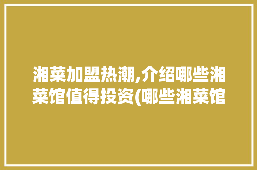 湘菜加盟热潮,介绍哪些湘菜馆值得投资(哪些湘菜馆可以加盟) 湘菜加盟热潮,介绍哪些湘菜馆值得投资(哪些湘菜馆可以加盟) 饮食拾萃