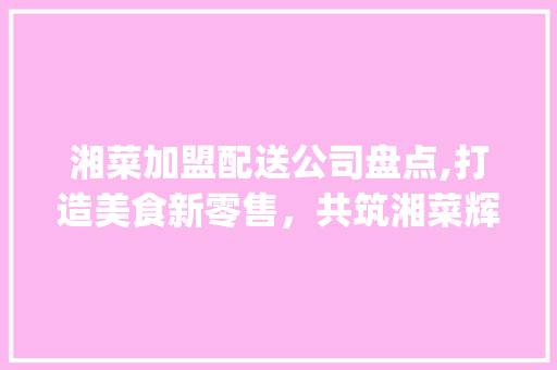 湘菜加盟配送公司盘点,打造美食新零售，共筑湘菜辉煌(有哪些湘菜加盟配送公司) 湘菜加盟配送公司盘点,打造美食新零售，共筑湘菜辉煌(有哪些湘菜加盟配送公司) 饮食拾萃