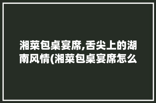 湘菜包桌宴席,舌尖上的湖南风情(湘菜包桌宴席怎么写) 湘菜包桌宴席,舌尖上的湖南风情(湘菜包桌宴席怎么写) 饮食拾萃