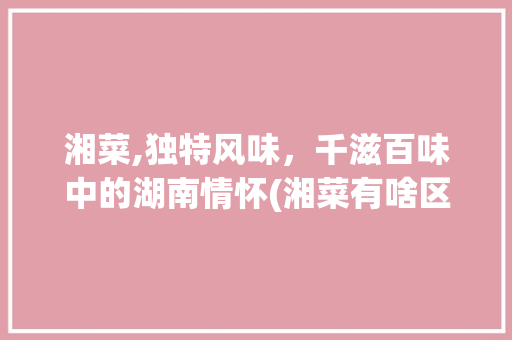 湘菜,独特风味，千滋百味中的湖南情怀(湘菜有啥区别和特点) 湘菜,独特风味，千滋百味中的湖南情怀(湘菜有啥区别和特点) 饮食拾萃