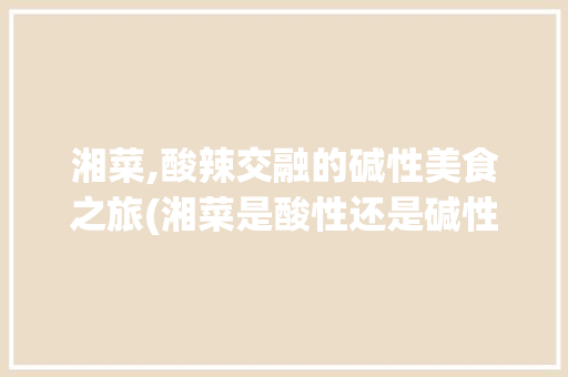 湘菜,酸辣交融的碱性美食之旅(湘菜是酸性还是碱性的) 湘菜,酸辣交融的碱性美食之旅(湘菜是酸性还是碱性的) 饮食拾萃