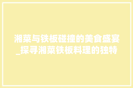湘菜与铁板碰撞的美食盛宴_探寻湘菜铁板料理的独特魅力(湘菜和铁板怎么做) 湘菜与铁板碰撞的美食盛宴_探寻湘菜铁板料理的独特魅力(湘菜和铁板怎么做) 饮食拾萃