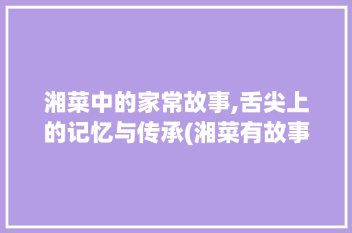湘菜中的家常故事,舌尖上的记忆与传承(湘菜有故事家常菜) 湘菜中的家常故事,舌尖上的记忆与传承(湘菜有故事家常菜) 饮食拾萃