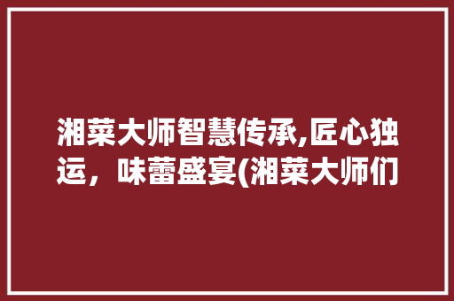 湘菜大师智慧传承,匠心独运，味蕾盛宴(湘菜大师们的智慧作文) 湘菜大师智慧传承,匠心独运，味蕾盛宴(湘菜大师们的智慧作文) 饮食拾萃