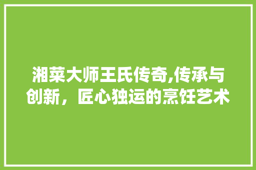 湘菜大师王氏传奇,传承与创新，匠心独运的烹饪艺术(湘菜大师姓王的有谁) 湘菜大师王氏传奇,传承与创新，匠心独运的烹饪艺术(湘菜大师姓王的有谁) 饮食拾萃