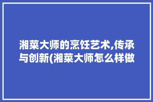 湘菜大师的烹饪艺术,传承与创新(湘菜大师怎么样做) 湘菜大师的烹饪艺术,传承与创新(湘菜大师怎么样做) 饮食拾萃