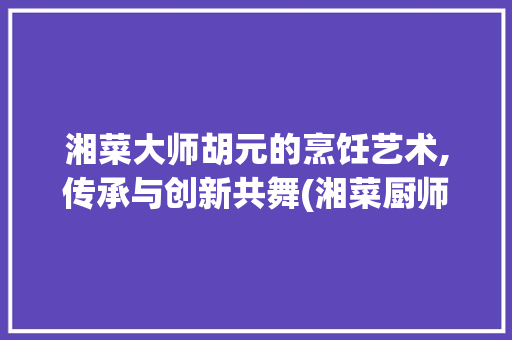湘菜大师胡元的烹饪艺术,传承与创新共舞(湘菜厨师胡元做菜视频) 湘菜大师胡元的烹饪艺术,传承与创新共舞(湘菜厨师胡元做菜视频) 饮食拾萃