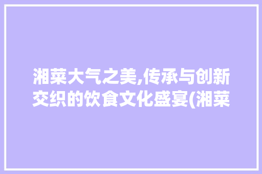 湘菜大气之美,传承与创新交织的饮食文化盛宴(湘菜比较大气的菜) 湘菜大气之美,传承与创新交织的饮食文化盛宴(湘菜比较大气的菜) 饮食拾萃