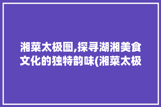 湘菜太极图,探寻湖湘美食文化的独特韵味(湘菜太极图图片高清) 湘菜太极图,探寻湖湘美食文化的独特韵味(湘菜太极图图片高清) 饮食拾萃