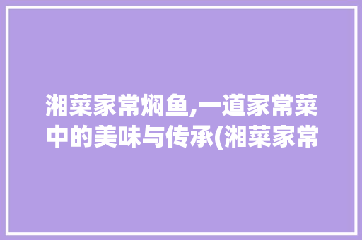 湘菜家常焖鱼,一道家常菜中的美味与传承(湘菜家常焖鱼做法视频) 湘菜家常焖鱼,一道家常菜中的美味与传承(湘菜家常焖鱼做法视频) 饮食拾萃