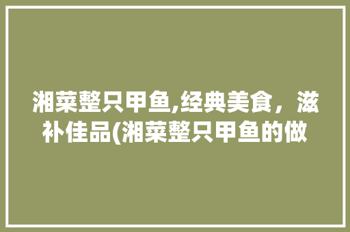 湘菜整只甲鱼,经典美食，滋补佳品(湘菜整只甲鱼的做法大全) 湘菜整只甲鱼,经典美食，滋补佳品(湘菜整只甲鱼的做法大全) 饮食拾萃