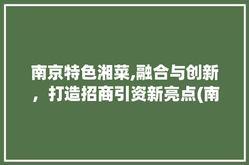 南京特色湘菜,融合与创新，打造招商引资新亮点(南京特色湘菜招商引资) 南京特色湘菜,融合与创新，打造招商引资新亮点(南京特色湘菜招商引资) 饮食拾萃