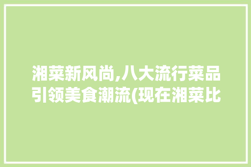 湘菜新风尚,八大流行菜品引领美食潮流(现在湘菜比较流行什么菜) 湘菜新风尚,八大流行菜品引领美食潮流(现在湘菜比较流行什么菜) 饮食拾萃