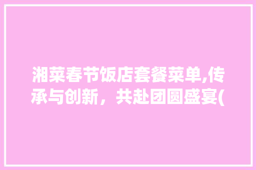湘菜春节饭店套餐菜单,传承与创新，共赴团圆盛宴(湘菜春节饭店套餐菜单图片) 湘菜春节饭店套餐菜单,传承与创新，共赴团圆盛宴(湘菜春节饭店套餐菜单图片) 饮食拾萃