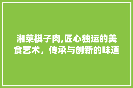 湘菜棋子肉,匠心独运的美食艺术，传承与创新的味道(湘菜棋子肉做法视频教学) 湘菜棋子肉,匠心独运的美食艺术，传承与创新的味道(湘菜棋子肉做法视频教学) 饮食拾萃