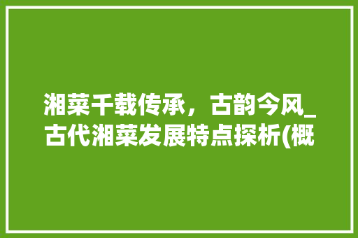 湘菜千载传承，古韵今风_古代湘菜发展特点探析(概述古代湘菜发展特点) 湘菜千载传承，古韵今风_古代湘菜发展特点探析(概述古代湘菜发展特点) 饮食拾萃