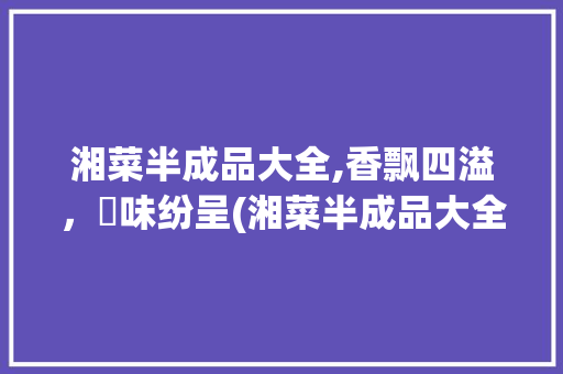 湘菜半成品大全,香飘四溢，囩味纷呈(湘菜半成品大全香和囩) 湘菜半成品大全,香飘四溢，囩味纷呈(湘菜半成品大全香和囩) 饮食拾萃