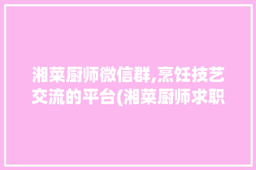 湘菜厨师微信群,烹饪技艺交流的平台(湘菜厨师求职微信群) 湘菜厨师微信群,烹饪技艺交流的平台(湘菜厨师求职微信群) 饮食拾萃