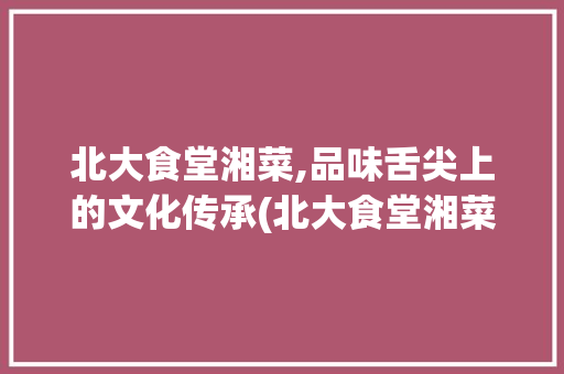 北大食堂湘菜,品味舌尖上的文化传承(北大食堂湘菜有哪些) 北大食堂湘菜,品味舌尖上的文化传承(北大食堂湘菜有哪些) 饮食拾萃