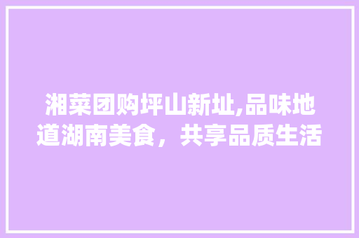 湘菜团购坪山新址,品味地道湖南美食，共享品质生活(湘菜团购坪山地址) 湘菜团购坪山新址,品味地道湖南美食，共享品质生活(湘菜团购坪山地址) 饮食拾萃