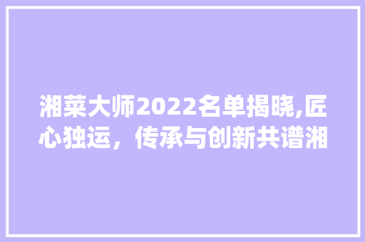 湘菜大师2022名单揭晓,匠心独运，传承与创新共谱湘菜新篇章(湘菜大师2022名单) 湘菜大师2022名单揭晓,匠心独运，传承与创新共谱湘菜新篇章(湘菜大师2022名单) 饮食拾萃