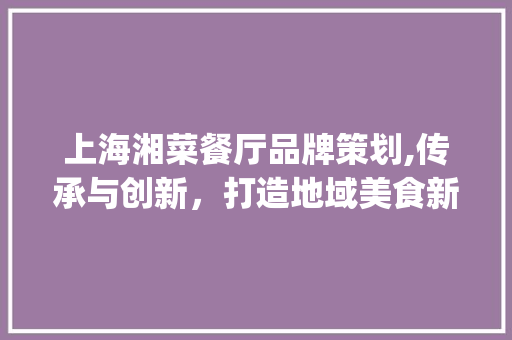 上海湘菜餐厅品牌策划,传承与创新，打造地域美食新标杆(上海湘菜餐厅品牌策划公司) 上海湘菜餐厅品牌策划,传承与创新，打造地域美食新标杆(上海湘菜餐厅品牌策划公司) 饮食拾萃