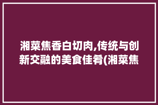 湘菜焦香白切肉,传统与创新交融的美食佳肴(湘菜焦香白切肉图片) 湘菜焦香白切肉,传统与创新交融的美食佳肴(湘菜焦香白切肉图片) 饮食拾萃