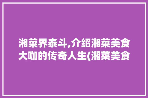湘菜界泰斗,介绍湘菜美食大咖的传奇人生(湘菜美食大咖是谁) 湘菜界泰斗,介绍湘菜美食大咖的传奇人生(湘菜美食大咖是谁) 饮食拾萃