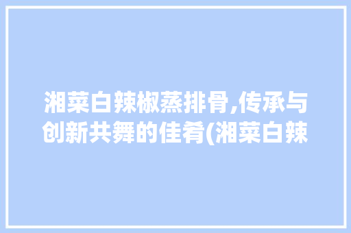 湘菜白辣椒蒸排骨,传承与创新共舞的佳肴(湘菜白辣椒蒸排骨) 湘菜白辣椒蒸排骨,传承与创新共舞的佳肴(湘菜白辣椒蒸排骨) 饮食拾萃