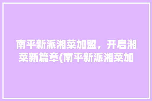 南平新派湘菜加盟，开启湘菜新篇章(南平新派湘菜加盟官网) 南平新派湘菜加盟，开启湘菜新篇章(南平新派湘菜加盟官网) 饮食拾萃