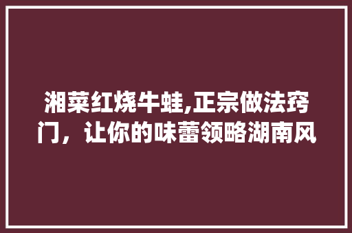 湘菜红烧牛蛙,正宗做法窍门，让你的味蕾领略湖南风味(湘菜红烧牛蛙正宗做法窍门) 湘菜红烧牛蛙,正宗做法窍门，让你的味蕾领略湖南风味(湘菜红烧牛蛙正宗做法窍门) 饮食拾萃