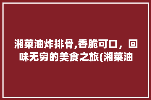 湘菜油炸排骨,香脆可口，回味无穷的美食之旅(湘菜油炸整个排骨) 湘菜油炸排骨,香脆可口，回味无穷的美食之旅(湘菜油炸整个排骨) 饮食拾萃