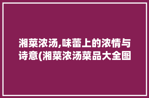 湘菜浓汤,味蕾上的浓情与诗意(湘菜浓汤菜品大全图) 湘菜浓汤,味蕾上的浓情与诗意(湘菜浓汤菜品大全图) 饮食拾萃