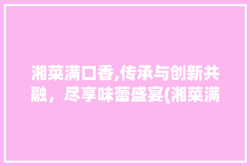 湘菜满口香,传承与创新共融，尽享味蕾盛宴(湘菜满口香的做法视频) 湘菜满口香,传承与创新共融，尽享味蕾盛宴(湘菜满口香的做法视频) 饮食拾萃