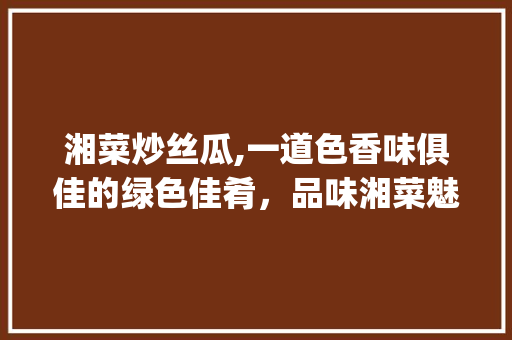 湘菜炒丝瓜,一道色香味俱佳的绿色佳肴，品味湘菜魅力(湘菜炒丝瓜饭店做法视频) 湘菜炒丝瓜,一道色香味俱佳的绿色佳肴，品味湘菜魅力(湘菜炒丝瓜饭店做法视频) 饮食拾萃