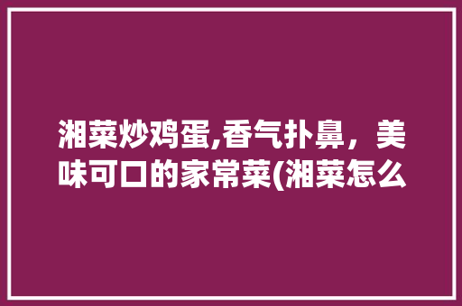 湘菜炒鸡蛋,香气扑鼻，美味可口的家常菜(湘菜怎么炒鸡蛋好吃) 湘菜炒鸡蛋,香气扑鼻，美味可口的家常菜(湘菜怎么炒鸡蛋好吃) 饮食拾萃