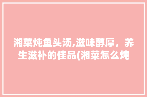 湘菜炖鱼头汤,滋味醇厚，养生滋补的佳品(湘菜怎么炖鱼头汤) 湘菜炖鱼头汤,滋味醇厚，养生滋补的佳品(湘菜怎么炖鱼头汤) 饮食拾萃