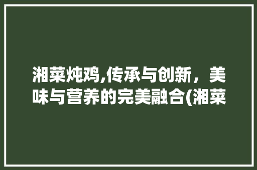 湘菜炖鸡,传承与创新，美味与营养的完美融合(湘菜鸡怎么炖好吃) 湘菜炖鸡,传承与创新，美味与营养的完美融合(湘菜鸡怎么炖好吃) 饮食拾萃