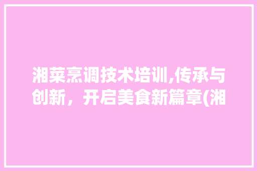 湘菜烹调技术培训,传承与创新，开启美食新篇章(湘菜烹调技术培训内容) 湘菜烹调技术培训,传承与创新，开启美食新篇章(湘菜烹调技术培训内容) 饮食拾萃