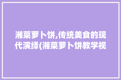 湘菜萝卜饼,传统美食的现代演绎(湘菜萝卜饼教学视频大全) 湘菜萝卜饼,传统美食的现代演绎(湘菜萝卜饼教学视频大全) 饮食拾萃
