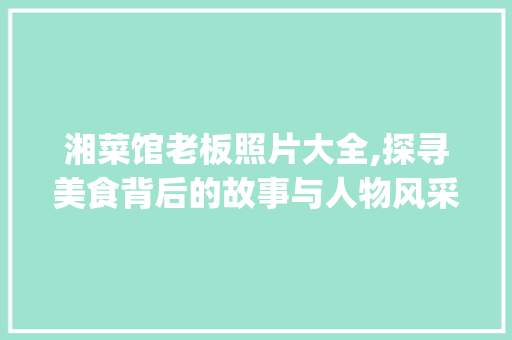 湘菜馆老板照片大全,探寻美食背后的故事与人物风采(湘菜馆老板照片大全) 湘菜馆老板照片大全,探寻美食背后的故事与人物风采(湘菜馆老板照片大全) 饮食拾萃