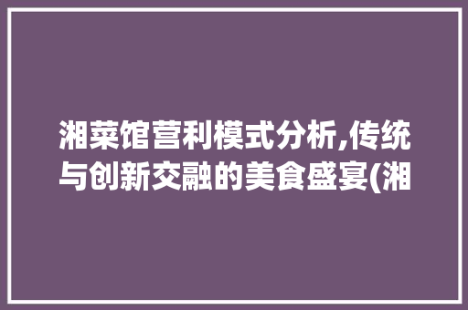 湘菜馆营利模式分析,传统与创新交融的美食盛宴(湘菜馆营利模式分析) 湘菜馆营利模式分析,传统与创新交融的美食盛宴(湘菜馆营利模式分析) 饮食拾萃
