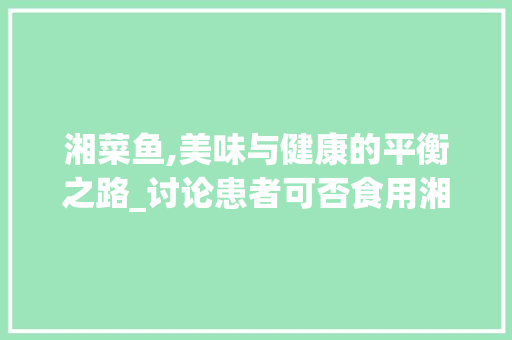 湘菜鱼,美味与健康的平衡之路_讨论患者可否食用湘菜鱼(患者可否吃湘菜鱼) 湘菜鱼,美味与健康的平衡之路_讨论患者可否食用湘菜鱼(患者可否吃湘菜鱼) 饮食拾萃