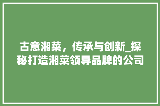 古意湘菜，传承与创新_探秘打造湘菜领导品牌的公司之路(古意湘菜是哪家公司) 古意湘菜，传承与创新_探秘打造湘菜领导品牌的公司之路(古意湘菜是哪家公司) 饮食拾萃