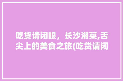吃货请闭眼，长沙湘菜,舌尖上的美食之旅(吃货请闭眼长沙湘菜) 吃货请闭眼，长沙湘菜,舌尖上的美食之旅(吃货请闭眼长沙湘菜) 饮食拾萃