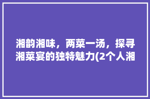 湘韵湘味，两菜一汤，探寻湘菜宴的独特魅力(2个人湘菜宴) 湘韵湘味，两菜一汤，探寻湘菜宴的独特魅力(2个人湘菜宴) 饮食拾萃